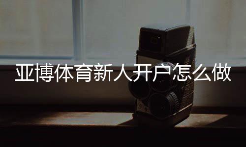 亚博体育新人开户怎么做?注册流程、实名认证与首存优惠快速教程