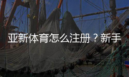 亚新体育怎么注册？新手注册步骤图文教程（手机电脑通用）