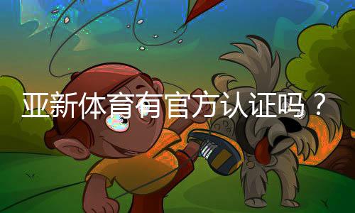 亚新体育有官方认证吗?权威资质真伪揭秘及快速查询方法