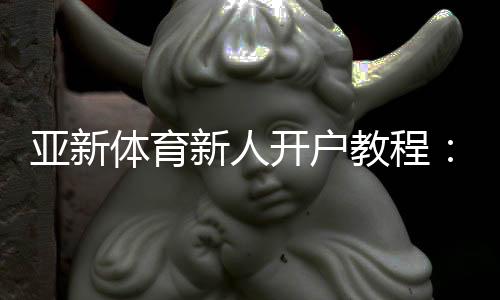 亚新体育新人开户教程：注册流程、优惠领取与安全验证一步到位