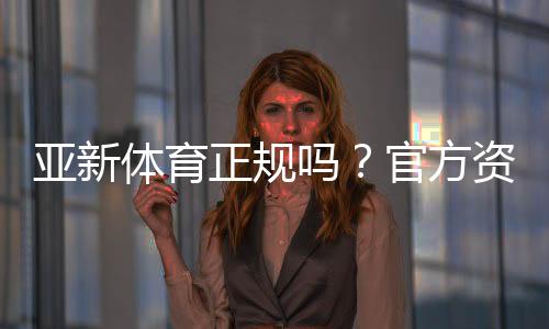 亚新体育正规吗?官方资质、安全性与用户评价全面解析