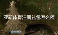 亚新体育注册礼包怎么领取？新手领取流程、优惠规则与注意事项全解析