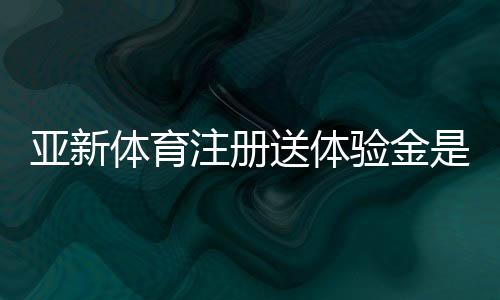 亚新体育注册送体验金是真的吗？新手领取教程、额度与提现规则详解