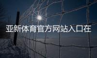 亚新体育官方网站入口在哪里？官网登录注册、优惠活动与常见问题全攻略