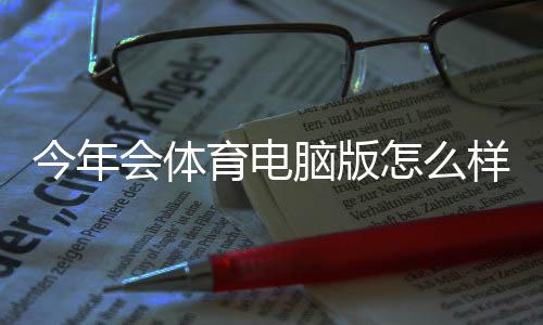 今年会体育电脑版怎么样？最新版下载安装、功能评测与常见问题解答