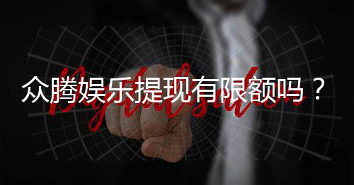众腾娱乐提现有限额吗？平台提现规则与限额详解