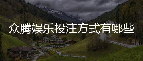 众腾娱乐投注方式有哪些?详解主流玩法与充值渠道