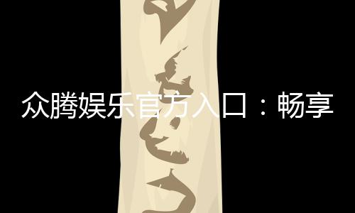 众腾娱乐官方入口：畅享高品质棋牌电游的尊贵体验