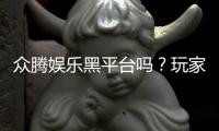 众腾娱乐黑平台吗？玩家亲测揭露其真实内幕