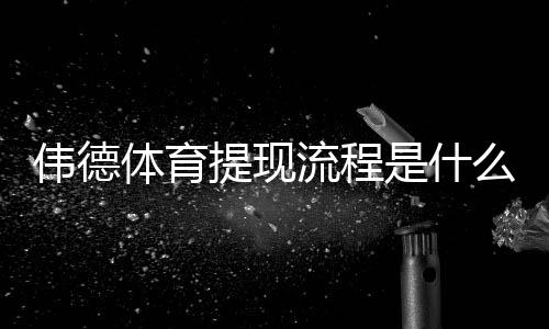 伟德体育提现流程是什么？最新提现步骤、到账时间与常见问题详细解析