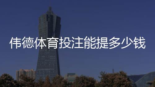 伟德体育投注能提多少钱？最新提现额度、手续费与到账时间全解析