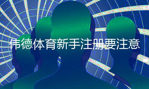 伟德体育新手注册要注意什么？注册流程、实名认证与账号安全完整指南