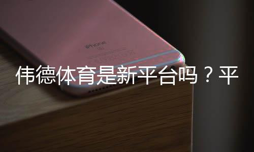 伟德体育是新平台吗?平台历史、信誉与安全性全面解析