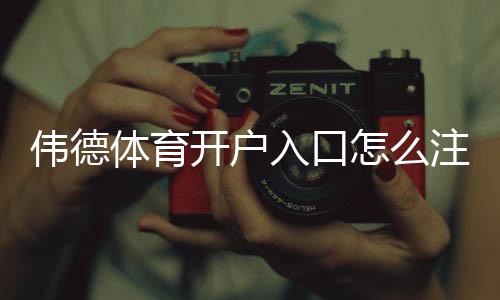 伟德体育开户入口怎么注册?新手快速开户流程与安全注意事项