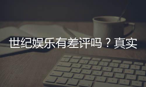 世纪娱乐有差评吗？真实玩家体验与评价解析