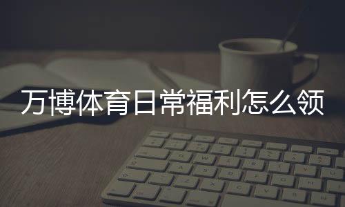 万博体育日常福利怎么领取？优惠类型、领取步骤与实用省钱攻略