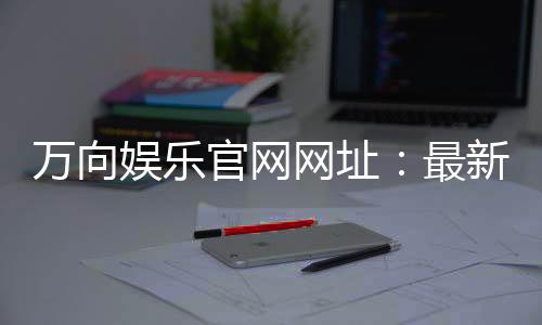 万向娱乐官网网址:最新登录入口与游戏体验全攻略