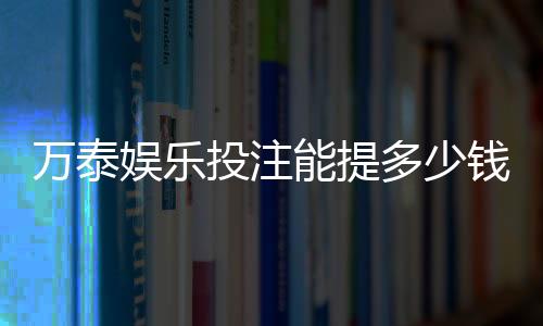 万泰娱乐投注能提多少钱：提款额度与到账时间详解