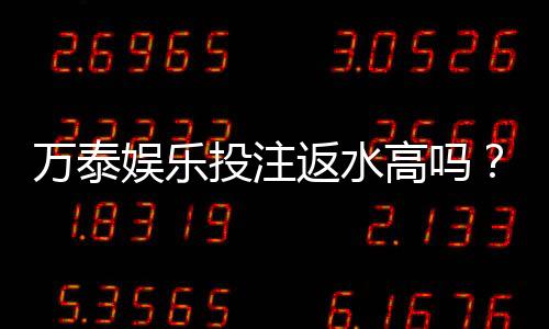 万泰娱乐投注返水高吗?揭秘高返水活动真实福利