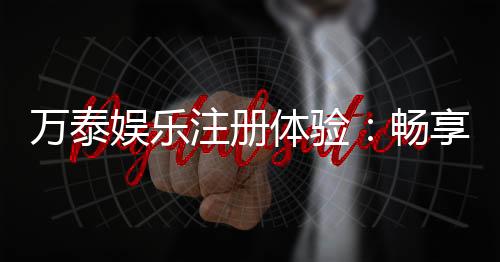 万泰娱乐注册体验:畅享高端游戏与尊贵礼遇