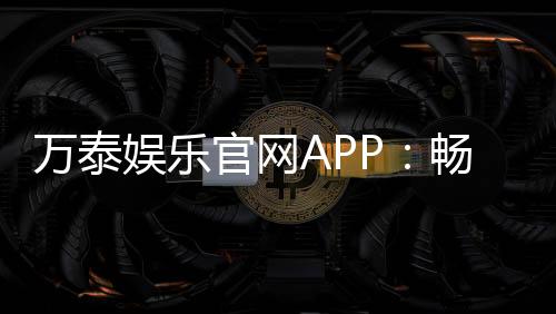 万泰娱乐官网APP:畅享顶级棋牌与电子游艺的豪华体验