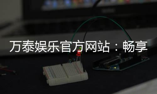 万泰娱乐官方网站：畅享顶级棋牌与电子游艺的豪华体验