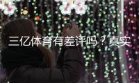 三亿体育有差评吗？真实用户评价与差评原因全面解析