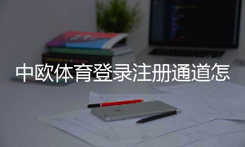 中欧体育登录注册通道怎么用？新手注册登录完整流程与常见问题解答