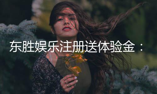 东胜娱乐注册送体验金:新会员专享豪礼首存即送体验金