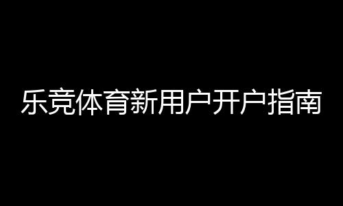 乐竞体育新用户开户指南:注册流程、实名认证与首存优惠一步到位