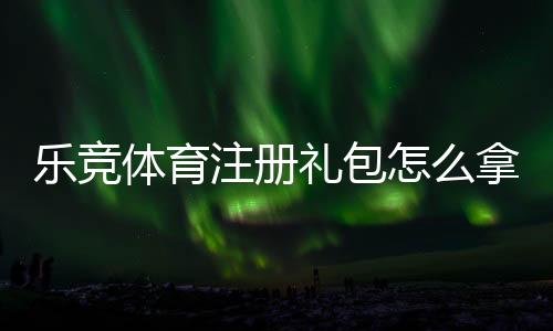 乐竞体育注册礼包怎么拿?注册流程、优惠内容与领取攻略