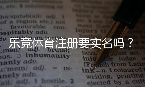 乐竞体育注册要实名吗？实名认证流程、证件要求与风险防范详解