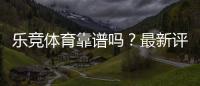 乐竞体育靠谱吗？最新评测、用户口碑与提现安全全面解析