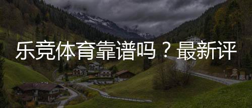 乐竞体育靠谱吗?最新评测、用户口碑与提现安全全面解析