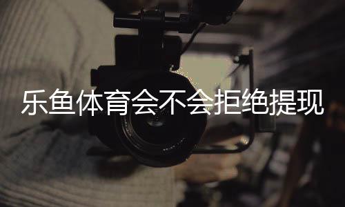 乐鱼体育会不会拒绝提现?提现规则、常见拒绝原因与维权攻略