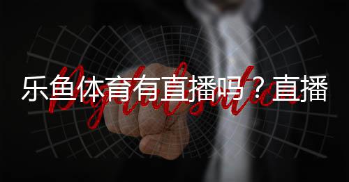 乐鱼体育有直播吗?直播入口、观看方法与常见问题全解析