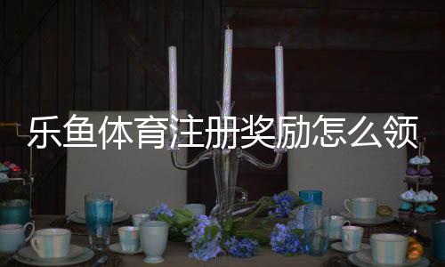 乐鱼体育注册奖励怎么领取？最新注册优惠攻略与注意事项