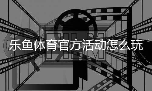 乐鱼体育官方活动怎么玩?最新优惠攻略、参与步骤与注意事项解析