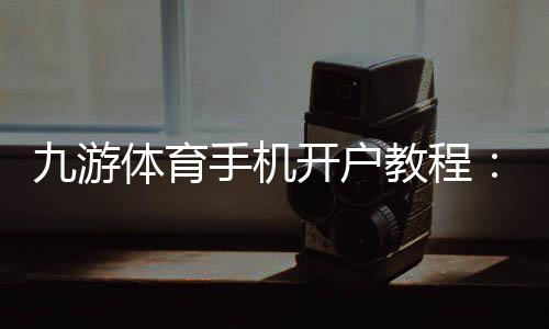 九游体育手机开户教程：新手注册流程、实名认证与安全注意事项一站式攻略