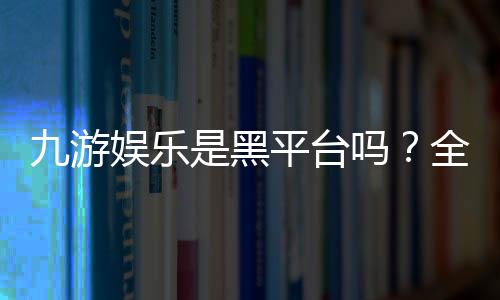 九游娱乐是黑平台吗?全面评测与真实用户投诉汇总