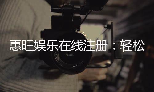惠旺娱乐在线注册：轻松三步完成畅享豪华游戏礼遇