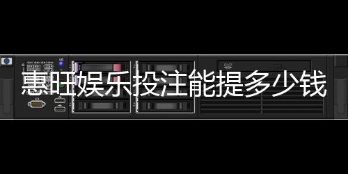 惠旺娱乐投注能提多少钱？揭秘提款额度与到账时间