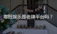 惠旺娱乐是老牌平台吗？资深玩家带你揭秘其真实背景与实力