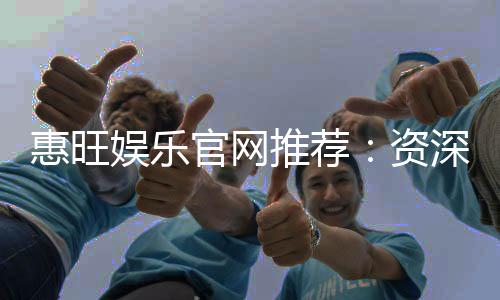 惠旺娱乐官网推荐：资深玩家揭秘高返水优惠与游戏攻略