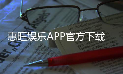 惠旺娱乐APP官方下载通道:安全便捷的一站式娱乐平台