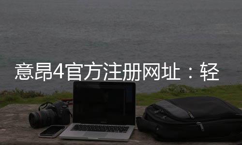 意昂4官方注册网址：轻松注册畅享顶级棋牌娱乐体验
