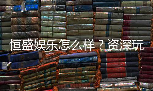 恒盛娱乐怎么样？资深玩家带你全面评测平台优势与体验