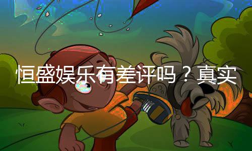 恒盛娱乐有差评吗？真实玩家体验与评价解析