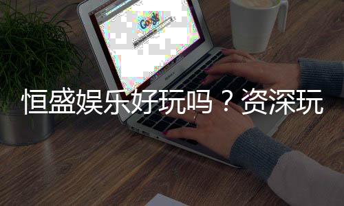 恒盛娱乐好玩吗？资深玩家带你揭秘真实体验
