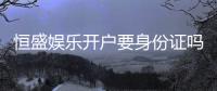 恒盛娱乐开户要身份证吗？安全注册流程及证件要求详解